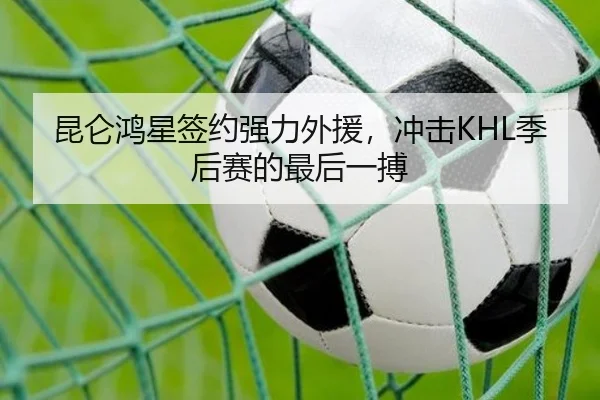 昆仑鸿星签约强力外援，冲击KHL季后赛的最后一搏