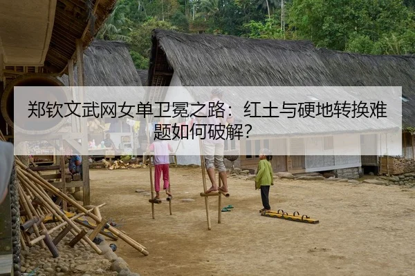 郑钦文武网女单卫冕之路：红土与硬地转换难题如何破解？